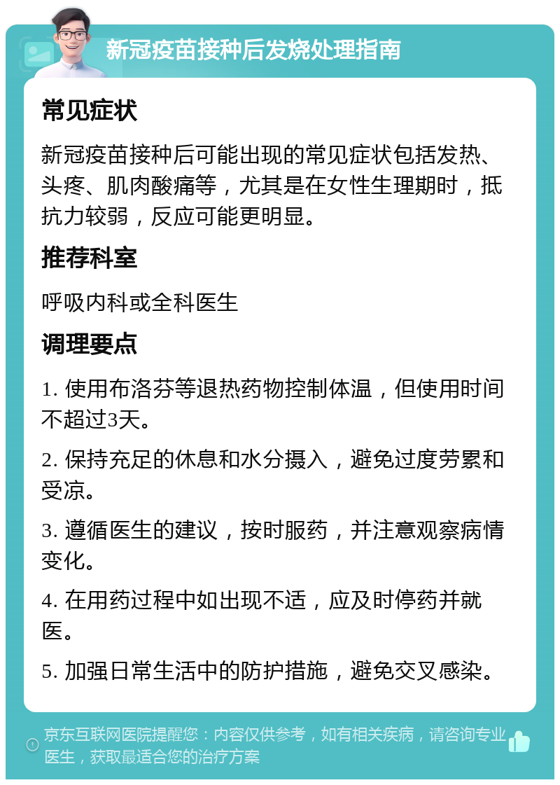 新冠疫苗接种后发烧处理指南 常见症状 新冠疫苗接种后可能出现的常见症状包括发热、头疼、肌肉酸痛等，尤其是在女性生理期时，抵抗力较弱，反应可能更明显。 推荐科室 呼吸内科或全科医生 调理要点 1. 使用布洛芬等退热药物控制体温，但使用时间不超过3天。 2. 保持充足的休息和水分摄入，避免过度劳累和受凉。 3. 遵循医生的建议，按时服药，并注意观察病情变化。 4. 在用药过程中如出现不适，应及时停药并就医。 5. 加强日常生活中的防护措施，避免交叉感染。