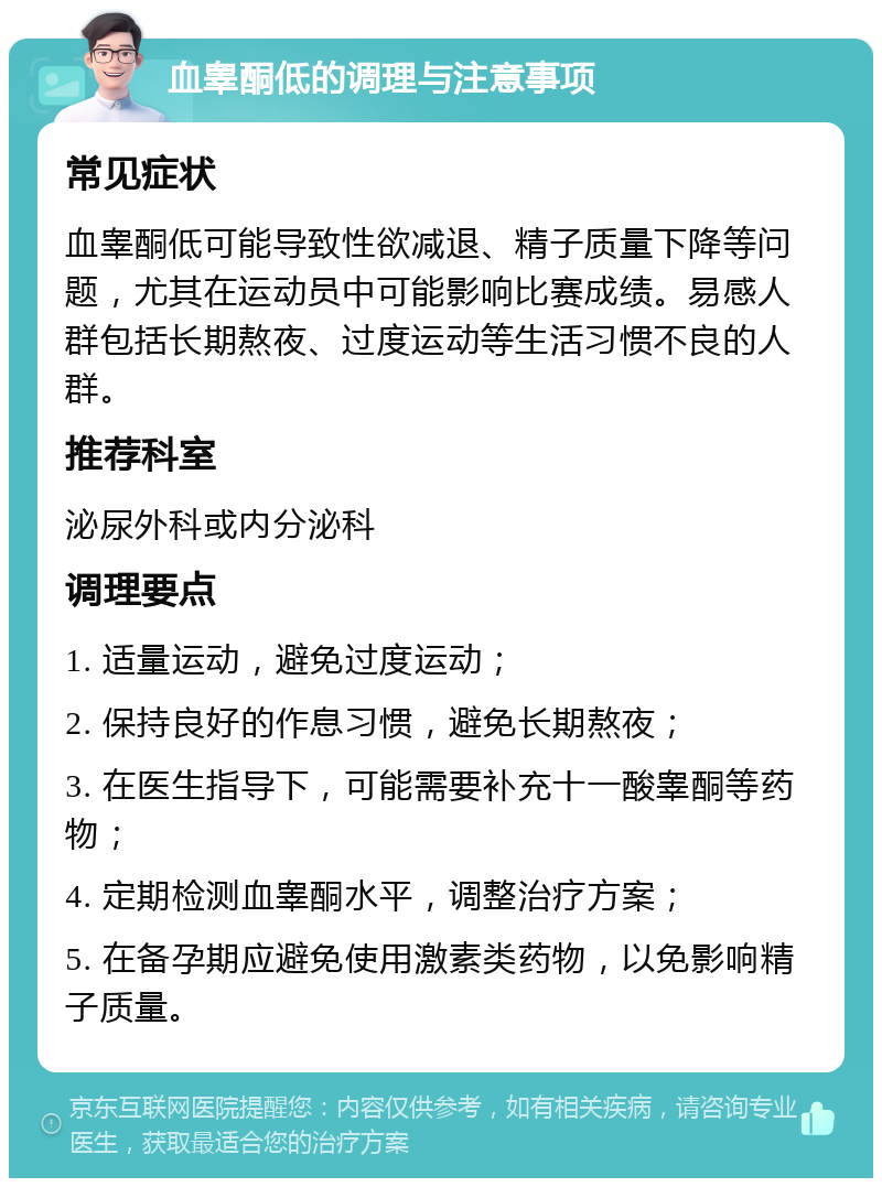 血睾酮低的调理与注意事项 常见症状 血睾酮低可能导致性欲减退、精子质量下降等问题，尤其在运动员中可能影响比赛成绩。易感人群包括长期熬夜、过度运动等生活习惯不良的人群。 推荐科室 泌尿外科或内分泌科 调理要点 1. 适量运动，避免过度运动； 2. 保持良好的作息习惯，避免长期熬夜； 3. 在医生指导下，可能需要补充十一酸睾酮等药物； 4. 定期检测血睾酮水平，调整治疗方案； 5. 在备孕期应避免使用激素类药物，以免影响精子质量。