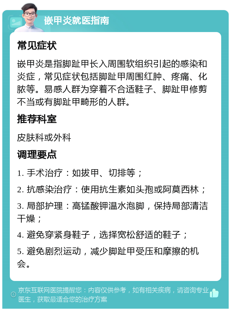 嵌甲炎就医指南 常见症状 嵌甲炎是指脚趾甲长入周围软组织引起的感染和炎症，常见症状包括脚趾甲周围红肿、疼痛、化脓等。易感人群为穿着不合适鞋子、脚趾甲修剪不当或有脚趾甲畸形的人群。 推荐科室 皮肤科或外科 调理要点 1. 手术治疗：如拔甲、切排等； 2. 抗感染治疗：使用抗生素如头孢或阿莫西林； 3. 局部护理：高锰酸钾温水泡脚，保持局部清洁干燥； 4. 避免穿紧身鞋子，选择宽松舒适的鞋子； 5. 避免剧烈运动，减少脚趾甲受压和摩擦的机会。