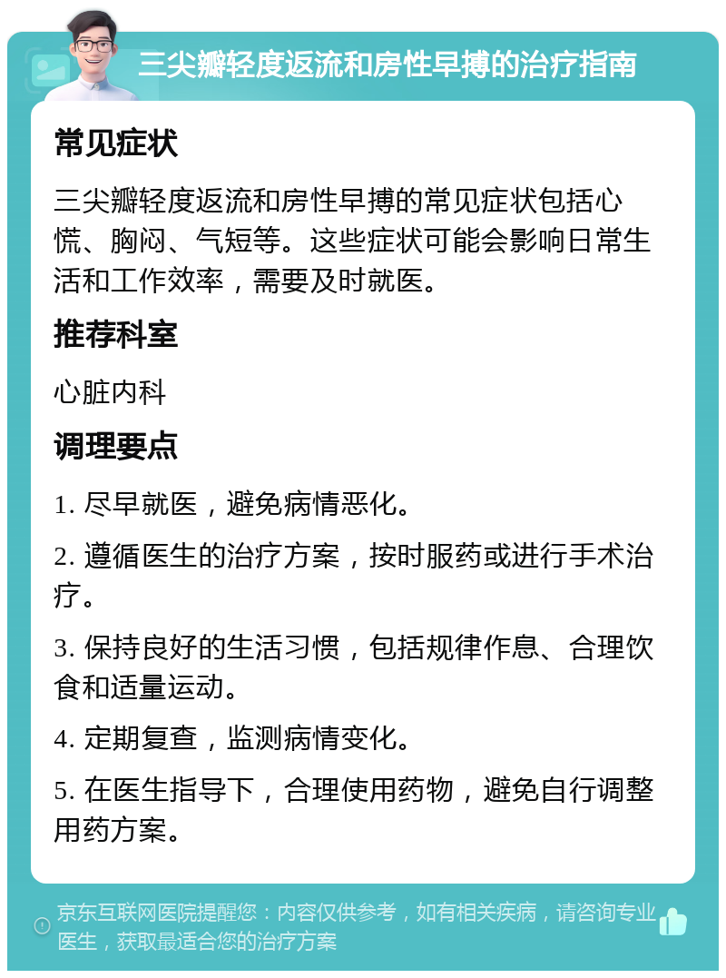 三尖瓣轻度返流和房性早搏的治疗指南 常见症状 三尖瓣轻度返流和房性早搏的常见症状包括心慌、胸闷、气短等。这些症状可能会影响日常生活和工作效率，需要及时就医。 推荐科室 心脏内科 调理要点 1. 尽早就医，避免病情恶化。 2. 遵循医生的治疗方案，按时服药或进行手术治疗。 3. 保持良好的生活习惯，包括规律作息、合理饮食和适量运动。 4. 定期复查，监测病情变化。 5. 在医生指导下，合理使用药物，避免自行调整用药方案。