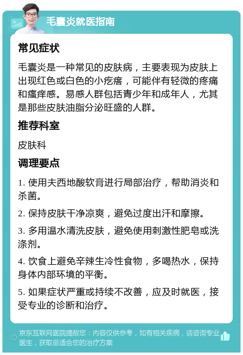 毛囊炎就医指南 常见症状 毛囊炎是一种常见的皮肤病，主要表现为皮肤上出现红色或白色的小疙瘩，可能伴有轻微的疼痛和瘙痒感。易感人群包括青少年和成年人，尤其是那些皮肤油脂分泌旺盛的人群。 推荐科室 皮肤科 调理要点 1. 使用夫西地酸软膏进行局部治疗，帮助消炎和杀菌。 2. 保持皮肤干净凉爽，避免过度出汗和摩擦。 3. 多用温水清洗皮肤，避免使用刺激性肥皂或洗涤剂。 4. 饮食上避免辛辣生冷性食物，多喝热水，保持身体内部环境的平衡。 5. 如果症状严重或持续不改善，应及时就医，接受专业的诊断和治疗。