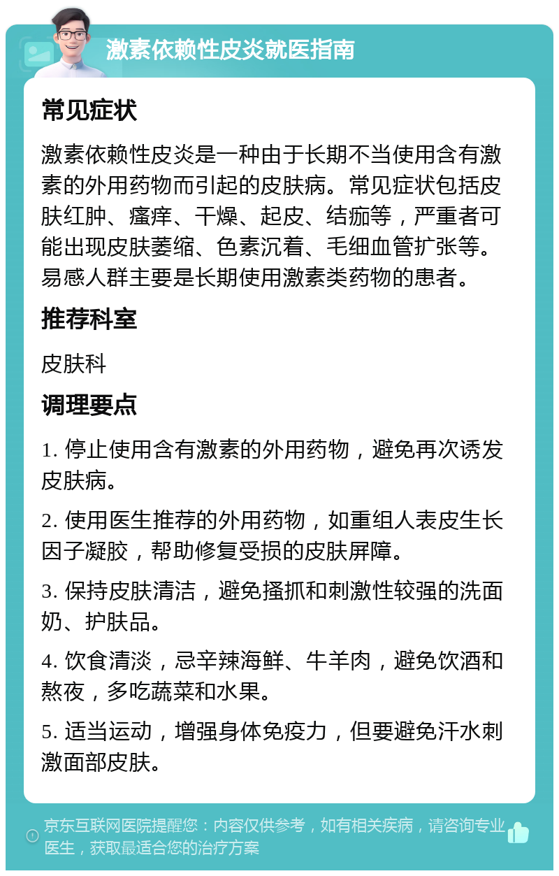 激素依赖性皮炎就医指南 常见症状 激素依赖性皮炎是一种由于长期不当使用含有激素的外用药物而引起的皮肤病。常见症状包括皮肤红肿、瘙痒、干燥、起皮、结痂等，严重者可能出现皮肤萎缩、色素沉着、毛细血管扩张等。易感人群主要是长期使用激素类药物的患者。 推荐科室 皮肤科 调理要点 1. 停止使用含有激素的外用药物，避免再次诱发皮肤病。 2. 使用医生推荐的外用药物，如重组人表皮生长因子凝胶，帮助修复受损的皮肤屏障。 3. 保持皮肤清洁，避免搔抓和刺激性较强的洗面奶、护肤品。 4. 饮食清淡，忌辛辣海鲜、牛羊肉，避免饮酒和熬夜，多吃蔬菜和水果。 5. 适当运动，增强身体免疫力，但要避免汗水刺激面部皮肤。