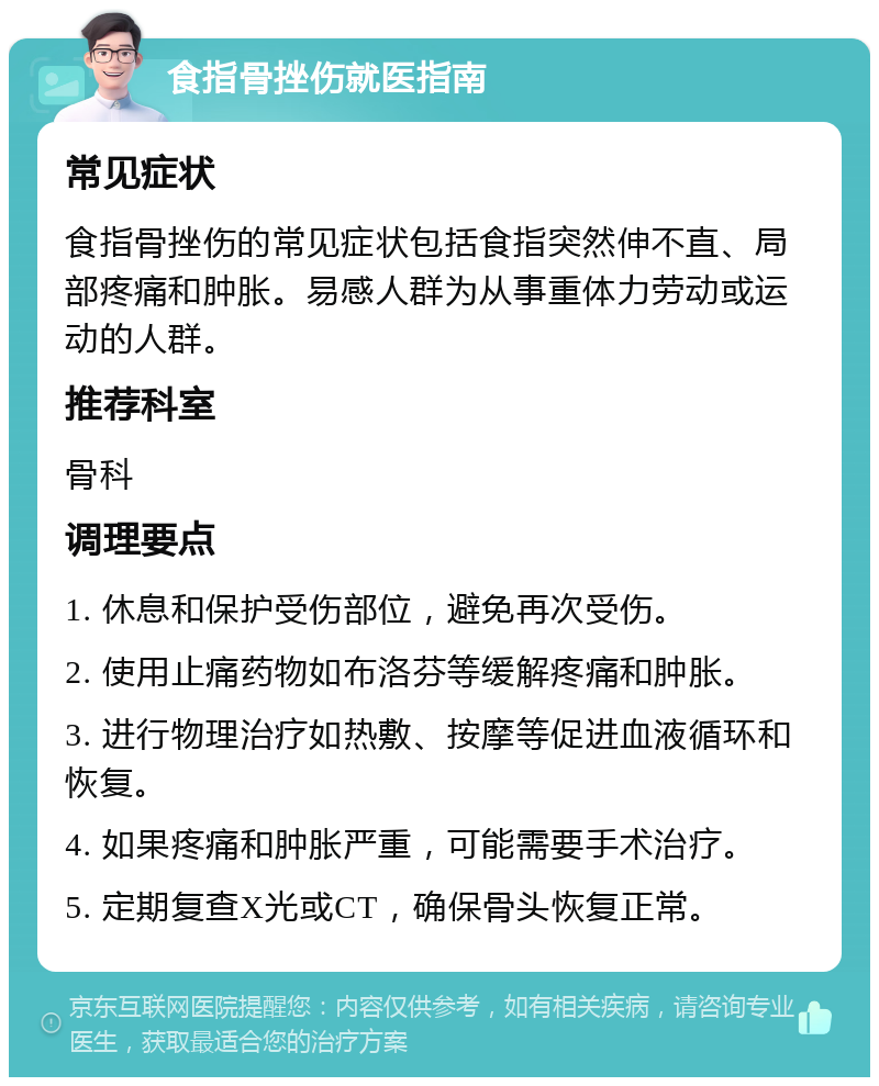 食指骨挫伤就医指南 常见症状 食指骨挫伤的常见症状包括食指突然伸不直、局部疼痛和肿胀。易感人群为从事重体力劳动或运动的人群。 推荐科室 骨科 调理要点 1. 休息和保护受伤部位，避免再次受伤。 2. 使用止痛药物如布洛芬等缓解疼痛和肿胀。 3. 进行物理治疗如热敷、按摩等促进血液循环和恢复。 4. 如果疼痛和肿胀严重，可能需要手术治疗。 5. 定期复查X光或CT，确保骨头恢复正常。