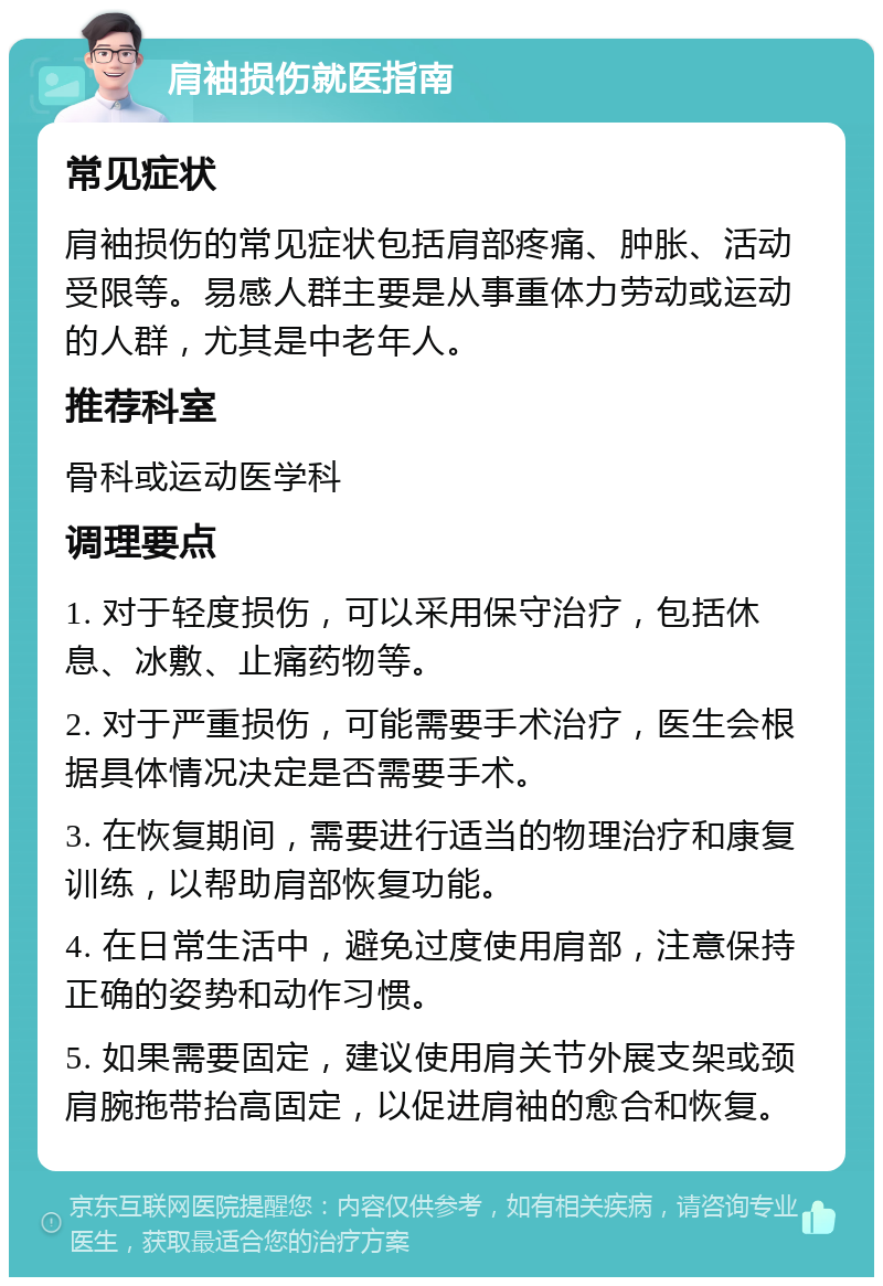 肩袖损伤就医指南 常见症状 肩袖损伤的常见症状包括肩部疼痛、肿胀、活动受限等。易感人群主要是从事重体力劳动或运动的人群，尤其是中老年人。 推荐科室 骨科或运动医学科 调理要点 1. 对于轻度损伤，可以采用保守治疗，包括休息、冰敷、止痛药物等。 2. 对于严重损伤，可能需要手术治疗，医生会根据具体情况决定是否需要手术。 3. 在恢复期间，需要进行适当的物理治疗和康复训练，以帮助肩部恢复功能。 4. 在日常生活中，避免过度使用肩部，注意保持正确的姿势和动作习惯。 5. 如果需要固定，建议使用肩关节外展支架或颈肩腕拖带抬高固定，以促进肩袖的愈合和恢复。