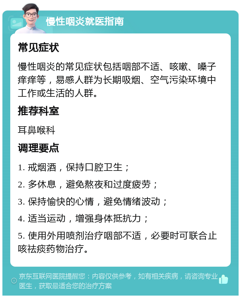 慢性咽炎就医指南 常见症状 慢性咽炎的常见症状包括咽部不适、咳嗽、嗓子痒痒等，易感人群为长期吸烟、空气污染环境中工作或生活的人群。 推荐科室 耳鼻喉科 调理要点 1. 戒烟酒，保持口腔卫生； 2. 多休息，避免熬夜和过度疲劳； 3. 保持愉快的心情，避免情绪波动； 4. 适当运动，增强身体抵抗力； 5. 使用外用喷剂治疗咽部不适，必要时可联合止咳祛痰药物治疗。