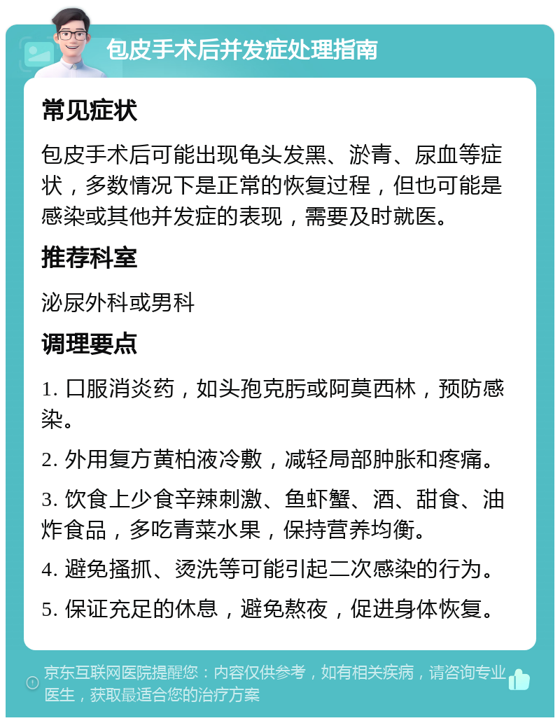 包皮手术后并发症处理指南 常见症状 包皮手术后可能出现龟头发黑、淤青、尿血等症状，多数情况下是正常的恢复过程，但也可能是感染或其他并发症的表现，需要及时就医。 推荐科室 泌尿外科或男科 调理要点 1. 口服消炎药，如头孢克肟或阿莫西林，预防感染。 2. 外用复方黄柏液冷敷，减轻局部肿胀和疼痛。 3. 饮食上少食辛辣刺激、鱼虾蟹、酒、甜食、油炸食品，多吃青菜水果，保持营养均衡。 4. 避免搔抓、烫洗等可能引起二次感染的行为。 5. 保证充足的休息，避免熬夜，促进身体恢复。