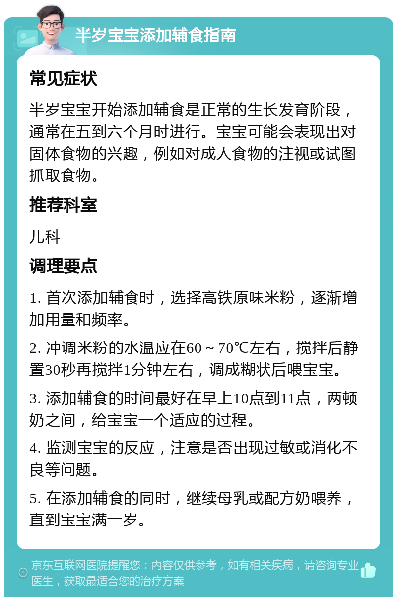 半岁宝宝添加辅食指南 常见症状 半岁宝宝开始添加辅食是正常的生长发育阶段，通常在五到六个月时进行。宝宝可能会表现出对固体食物的兴趣，例如对成人食物的注视或试图抓取食物。 推荐科室 儿科 调理要点 1. 首次添加辅食时，选择高铁原味米粉，逐渐增加用量和频率。 2. 冲调米粉的水温应在60～70℃左右，搅拌后静置30秒再搅拌1分钟左右，调成糊状后喂宝宝。 3. 添加辅食的时间最好在早上10点到11点，两顿奶之间，给宝宝一个适应的过程。 4. 监测宝宝的反应，注意是否出现过敏或消化不良等问题。 5. 在添加辅食的同时，继续母乳或配方奶喂养，直到宝宝满一岁。