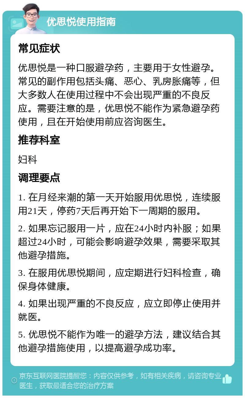 优思悦使用指南 常见症状 优思悦是一种口服避孕药，主要用于女性避孕。常见的副作用包括头痛、恶心、乳房胀痛等，但大多数人在使用过程中不会出现严重的不良反应。需要注意的是，优思悦不能作为紧急避孕药使用，且在开始使用前应咨询医生。 推荐科室 妇科 调理要点 1. 在月经来潮的第一天开始服用优思悦，连续服用21天，停药7天后再开始下一周期的服用。 2. 如果忘记服用一片，应在24小时内补服；如果超过24小时，可能会影响避孕效果，需要采取其他避孕措施。 3. 在服用优思悦期间，应定期进行妇科检查，确保身体健康。 4. 如果出现严重的不良反应，应立即停止使用并就医。 5. 优思悦不能作为唯一的避孕方法，建议结合其他避孕措施使用，以提高避孕成功率。