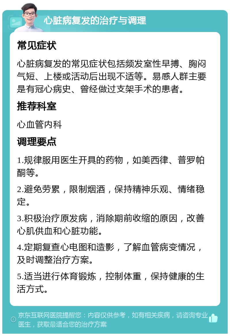 心脏病复发的治疗与调理 常见症状 心脏病复发的常见症状包括频发室性早搏、胸闷气短、上楼或活动后出现不适等。易感人群主要是有冠心病史、曾经做过支架手术的患者。 推荐科室 心血管内科 调理要点 1.规律服用医生开具的药物，如美西律、普罗帕酮等。 2.避免劳累，限制烟酒，保持精神乐观、情绪稳定。 3.积极治疗原发病，消除期前收缩的原因，改善心肌供血和心脏功能。 4.定期复查心电图和造影，了解血管病变情况，及时调整治疗方案。 5.适当进行体育锻炼，控制体重，保持健康的生活方式。