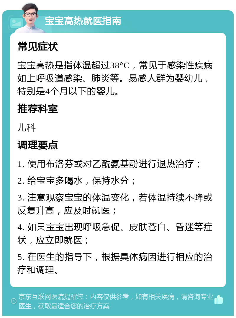 宝宝高热就医指南 常见症状 宝宝高热是指体温超过38°C，常见于感染性疾病如上呼吸道感染、肺炎等。易感人群为婴幼儿，特别是4个月以下的婴儿。 推荐科室 儿科 调理要点 1. 使用布洛芬或对乙酰氨基酚进行退热治疗； 2. 给宝宝多喝水，保持水分； 3. 注意观察宝宝的体温变化，若体温持续不降或反复升高，应及时就医； 4. 如果宝宝出现呼吸急促、皮肤苍白、昏迷等症状，应立即就医； 5. 在医生的指导下，根据具体病因进行相应的治疗和调理。