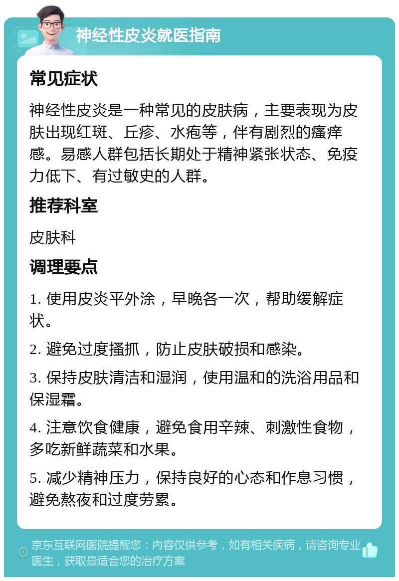 神经性皮炎就医指南 常见症状 神经性皮炎是一种常见的皮肤病，主要表现为皮肤出现红斑、丘疹、水疱等，伴有剧烈的瘙痒感。易感人群包括长期处于精神紧张状态、免疫力低下、有过敏史的人群。 推荐科室 皮肤科 调理要点 1. 使用皮炎平外涂，早晚各一次，帮助缓解症状。 2. 避免过度搔抓，防止皮肤破损和感染。 3. 保持皮肤清洁和湿润，使用温和的洗浴用品和保湿霜。 4. 注意饮食健康，避免食用辛辣、刺激性食物，多吃新鲜蔬菜和水果。 5. 减少精神压力，保持良好的心态和作息习惯，避免熬夜和过度劳累。