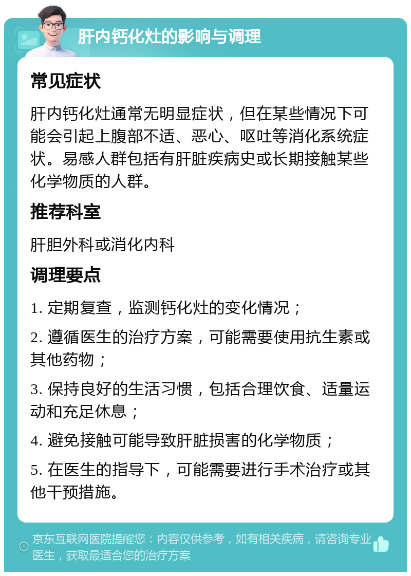 肝内钙化灶的影响与调理 常见症状 肝内钙化灶通常无明显症状，但在某些情况下可能会引起上腹部不适、恶心、呕吐等消化系统症状。易感人群包括有肝脏疾病史或长期接触某些化学物质的人群。 推荐科室 肝胆外科或消化内科 调理要点 1. 定期复查，监测钙化灶的变化情况； 2. 遵循医生的治疗方案，可能需要使用抗生素或其他药物； 3. 保持良好的生活习惯，包括合理饮食、适量运动和充足休息； 4. 避免接触可能导致肝脏损害的化学物质； 5. 在医生的指导下，可能需要进行手术治疗或其他干预措施。