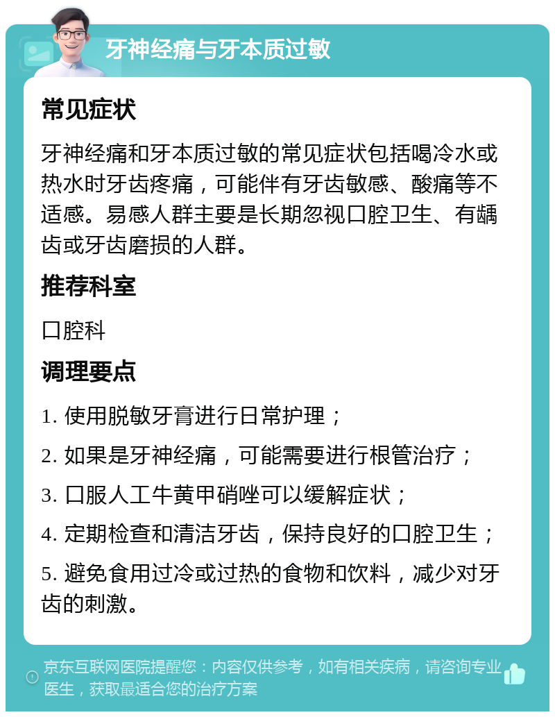 牙神经痛与牙本质过敏 常见症状 牙神经痛和牙本质过敏的常见症状包括喝冷水或热水时牙齿疼痛，可能伴有牙齿敏感、酸痛等不适感。易感人群主要是长期忽视口腔卫生、有龋齿或牙齿磨损的人群。 推荐科室 口腔科 调理要点 1. 使用脱敏牙膏进行日常护理； 2. 如果是牙神经痛，可能需要进行根管治疗； 3. 口服人工牛黄甲硝唑可以缓解症状； 4. 定期检查和清洁牙齿，保持良好的口腔卫生； 5. 避免食用过冷或过热的食物和饮料，减少对牙齿的刺激。