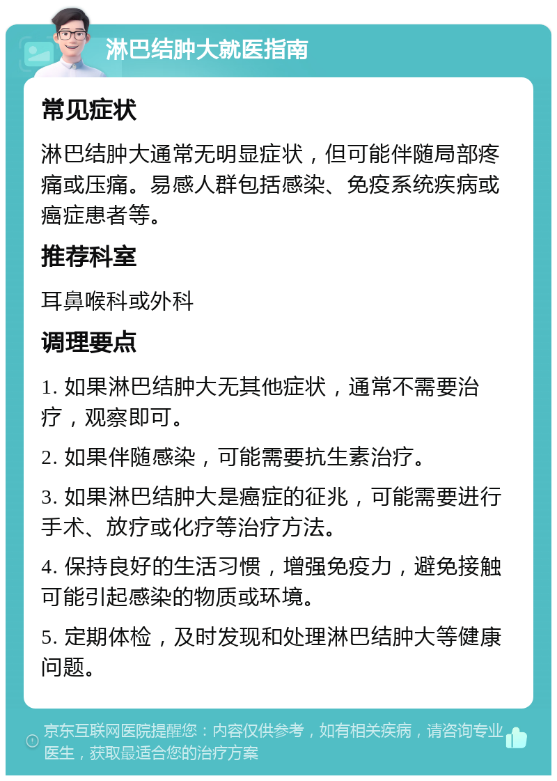 淋巴结肿大就医指南 常见症状 淋巴结肿大通常无明显症状，但可能伴随局部疼痛或压痛。易感人群包括感染、免疫系统疾病或癌症患者等。 推荐科室 耳鼻喉科或外科 调理要点 1. 如果淋巴结肿大无其他症状，通常不需要治疗，观察即可。 2. 如果伴随感染，可能需要抗生素治疗。 3. 如果淋巴结肿大是癌症的征兆，可能需要进行手术、放疗或化疗等治疗方法。 4. 保持良好的生活习惯，增强免疫力，避免接触可能引起感染的物质或环境。 5. 定期体检，及时发现和处理淋巴结肿大等健康问题。