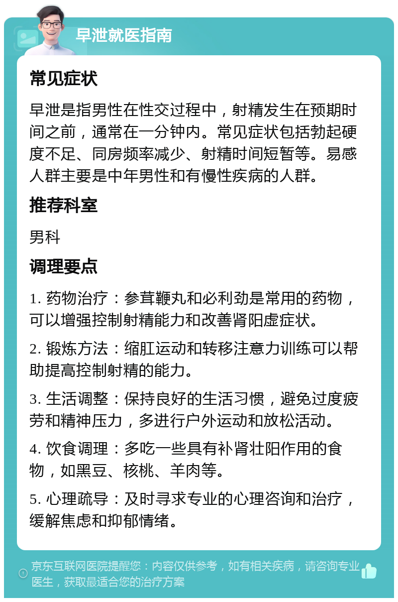 早泄就医指南 常见症状 早泄是指男性在性交过程中，射精发生在预期时间之前，通常在一分钟内。常见症状包括勃起硬度不足、同房频率减少、射精时间短暂等。易感人群主要是中年男性和有慢性疾病的人群。 推荐科室 男科 调理要点 1. 药物治疗：参茸鞭丸和必利劲是常用的药物，可以增强控制射精能力和改善肾阳虚症状。 2. 锻炼方法：缩肛运动和转移注意力训练可以帮助提高控制射精的能力。 3. 生活调整：保持良好的生活习惯，避免过度疲劳和精神压力，多进行户外运动和放松活动。 4. 饮食调理：多吃一些具有补肾壮阳作用的食物，如黑豆、核桃、羊肉等。 5. 心理疏导：及时寻求专业的心理咨询和治疗，缓解焦虑和抑郁情绪。