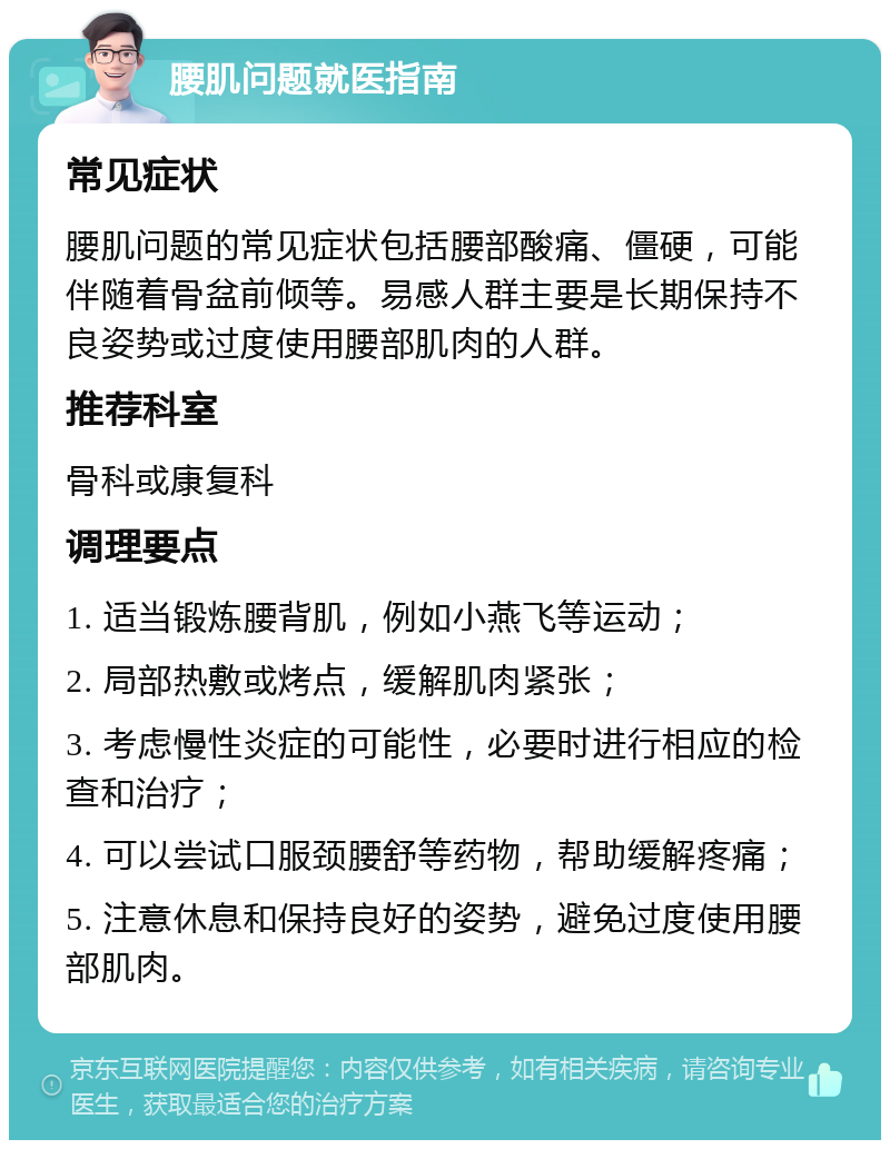 腰肌问题就医指南 常见症状 腰肌问题的常见症状包括腰部酸痛、僵硬，可能伴随着骨盆前倾等。易感人群主要是长期保持不良姿势或过度使用腰部肌肉的人群。 推荐科室 骨科或康复科 调理要点 1. 适当锻炼腰背肌，例如小燕飞等运动； 2. 局部热敷或烤点，缓解肌肉紧张； 3. 考虑慢性炎症的可能性，必要时进行相应的检查和治疗； 4. 可以尝试口服颈腰舒等药物，帮助缓解疼痛； 5. 注意休息和保持良好的姿势，避免过度使用腰部肌肉。