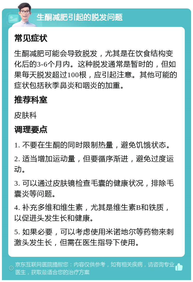 生酮减肥引起的脱发问题 常见症状 生酮减肥可能会导致脱发，尤其是在饮食结构变化后的3-6个月内。这种脱发通常是暂时的，但如果每天脱发超过100根，应引起注意。其他可能的症状包括秋季鼻炎和咽炎的加重。 推荐科室 皮肤科 调理要点 1. 不要在生酮的同时限制热量，避免饥饿状态。 2. 适当增加运动量，但要循序渐进，避免过度运动。 3. 可以通过皮肤镜检查毛囊的健康状况，排除毛囊炎等问题。 4. 补充多维和维生素，尤其是维生素B和铁质，以促进头发生长和健康。 5. 如果必要，可以考虑使用米诺地尔等药物来刺激头发生长，但需在医生指导下使用。