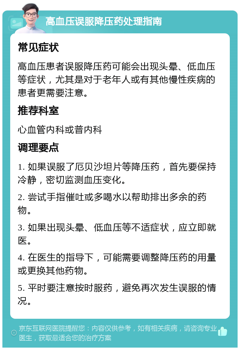 高血压误服降压药处理指南 常见症状 高血压患者误服降压药可能会出现头晕、低血压等症状，尤其是对于老年人或有其他慢性疾病的患者更需要注意。 推荐科室 心血管内科或普内科 调理要点 1. 如果误服了厄贝沙坦片等降压药，首先要保持冷静，密切监测血压变化。 2. 尝试手指催吐或多喝水以帮助排出多余的药物。 3. 如果出现头晕、低血压等不适症状，应立即就医。 4. 在医生的指导下，可能需要调整降压药的用量或更换其他药物。 5. 平时要注意按时服药，避免再次发生误服的情况。