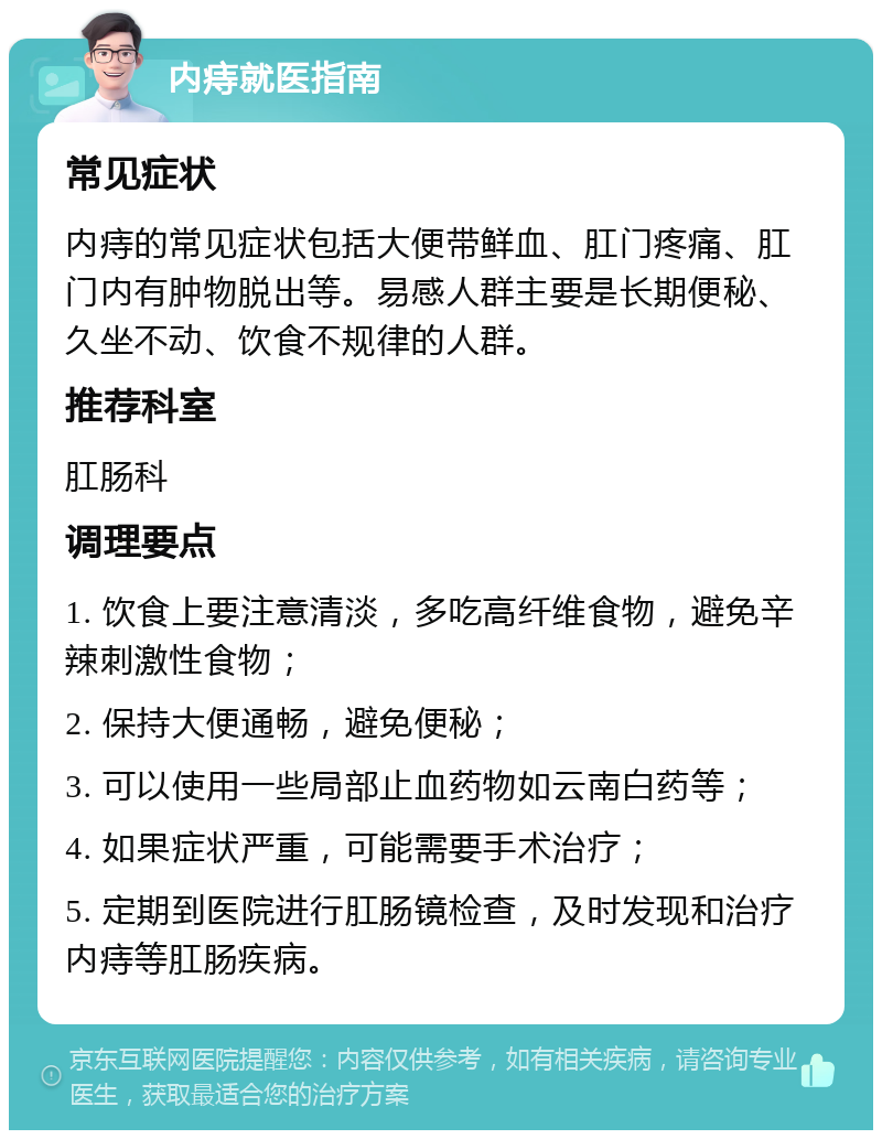 内痔就医指南 常见症状 内痔的常见症状包括大便带鲜血、肛门疼痛、肛门内有肿物脱出等。易感人群主要是长期便秘、久坐不动、饮食不规律的人群。 推荐科室 肛肠科 调理要点 1. 饮食上要注意清淡，多吃高纤维食物，避免辛辣刺激性食物； 2. 保持大便通畅，避免便秘； 3. 可以使用一些局部止血药物如云南白药等； 4. 如果症状严重，可能需要手术治疗； 5. 定期到医院进行肛肠镜检查，及时发现和治疗内痔等肛肠疾病。