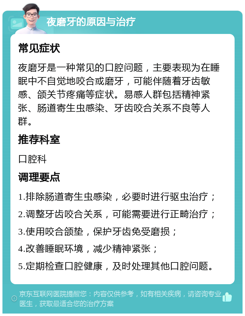 夜磨牙的原因与治疗 常见症状 夜磨牙是一种常见的口腔问题，主要表现为在睡眠中不自觉地咬合或磨牙，可能伴随着牙齿敏感、颌关节疼痛等症状。易感人群包括精神紧张、肠道寄生虫感染、牙齿咬合关系不良等人群。 推荐科室 口腔科 调理要点 1.排除肠道寄生虫感染，必要时进行驱虫治疗； 2.调整牙齿咬合关系，可能需要进行正畸治疗； 3.使用咬合颌垫，保护牙齿免受磨损； 4.改善睡眠环境，减少精神紧张； 5.定期检查口腔健康，及时处理其他口腔问题。