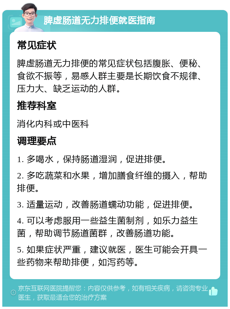 脾虚肠道无力排便就医指南 常见症状 脾虚肠道无力排便的常见症状包括腹胀、便秘、食欲不振等，易感人群主要是长期饮食不规律、压力大、缺乏运动的人群。 推荐科室 消化内科或中医科 调理要点 1. 多喝水，保持肠道湿润，促进排便。 2. 多吃蔬菜和水果，增加膳食纤维的摄入，帮助排便。 3. 适量运动，改善肠道蠕动功能，促进排便。 4. 可以考虑服用一些益生菌制剂，如乐力益生菌，帮助调节肠道菌群，改善肠道功能。 5. 如果症状严重，建议就医，医生可能会开具一些药物来帮助排便，如泻药等。