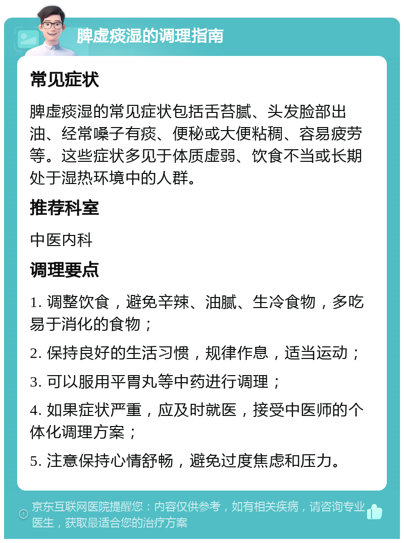 脾虚痰湿的调理指南 常见症状 脾虚痰湿的常见症状包括舌苔腻、头发脸部出油、经常嗓子有痰、便秘或大便粘稠、容易疲劳等。这些症状多见于体质虚弱、饮食不当或长期处于湿热环境中的人群。 推荐科室 中医内科 调理要点 1. 调整饮食，避免辛辣、油腻、生冷食物，多吃易于消化的食物； 2. 保持良好的生活习惯，规律作息，适当运动； 3. 可以服用平胃丸等中药进行调理； 4. 如果症状严重，应及时就医，接受中医师的个体化调理方案； 5. 注意保持心情舒畅，避免过度焦虑和压力。