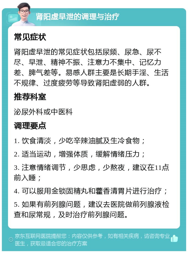 肾阳虚早泄的调理与治疗 常见症状 肾阳虚早泄的常见症状包括尿频、尿急、尿不尽、早泄、精神不振、注意力不集中、记忆力差、脾气差等。易感人群主要是长期手淫、生活不规律、过度疲劳等导致肾阳虚弱的人群。 推荐科室 泌尿外科或中医科 调理要点 1. 饮食清淡，少吃辛辣油腻及生冷食物； 2. 适当运动，增强体质，缓解情绪压力； 3. 注意情绪调节，少思虑，少熬夜，建议在11点前入睡； 4. 可以服用金锁固精丸和藿香清胃片进行治疗； 5. 如果有前列腺问题，建议去医院做前列腺液检查和尿常规，及时治疗前列腺问题。