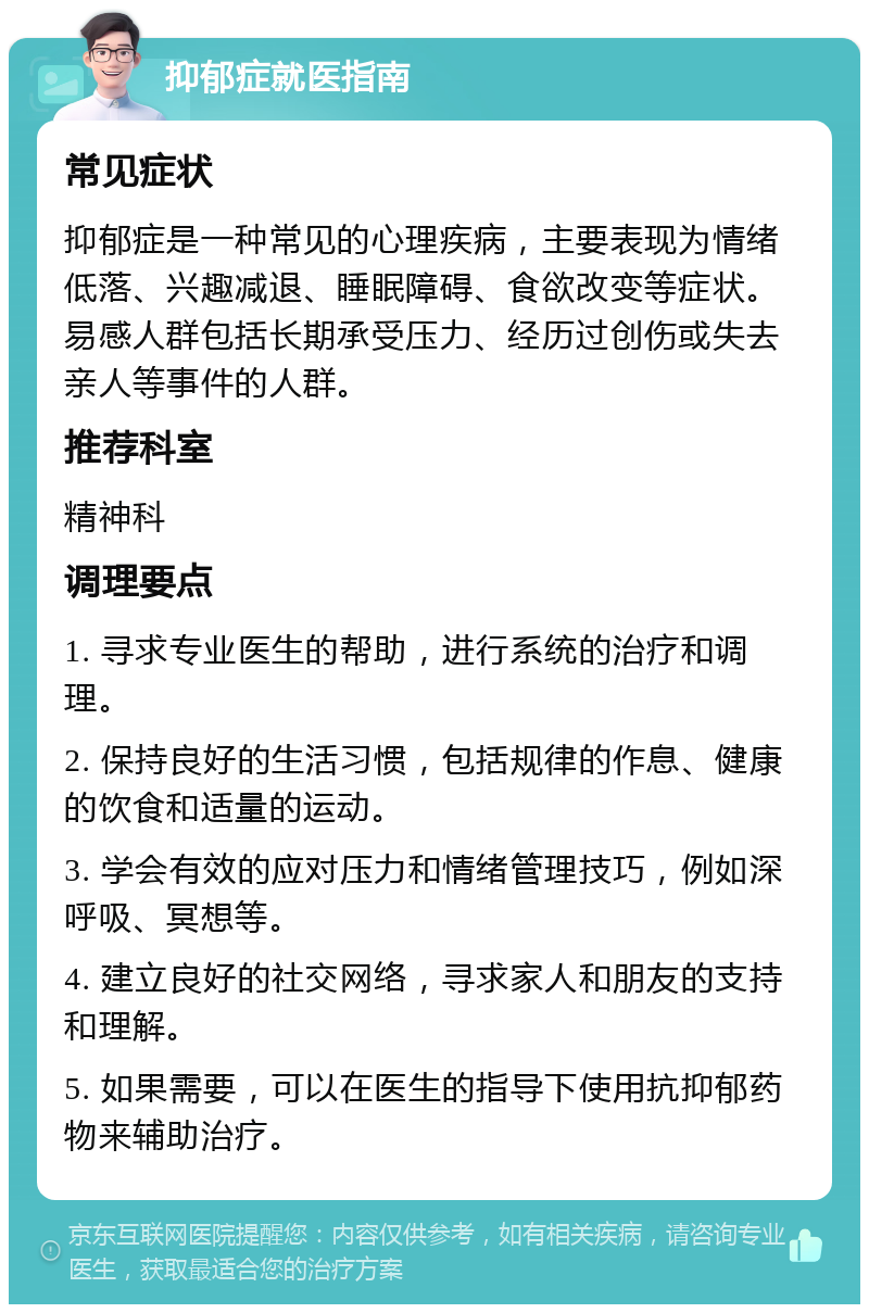 抑郁症就医指南 常见症状 抑郁症是一种常见的心理疾病，主要表现为情绪低落、兴趣减退、睡眠障碍、食欲改变等症状。易感人群包括长期承受压力、经历过创伤或失去亲人等事件的人群。 推荐科室 精神科 调理要点 1. 寻求专业医生的帮助，进行系统的治疗和调理。 2. 保持良好的生活习惯，包括规律的作息、健康的饮食和适量的运动。 3. 学会有效的应对压力和情绪管理技巧，例如深呼吸、冥想等。 4. 建立良好的社交网络，寻求家人和朋友的支持和理解。 5. 如果需要，可以在医生的指导下使用抗抑郁药物来辅助治疗。