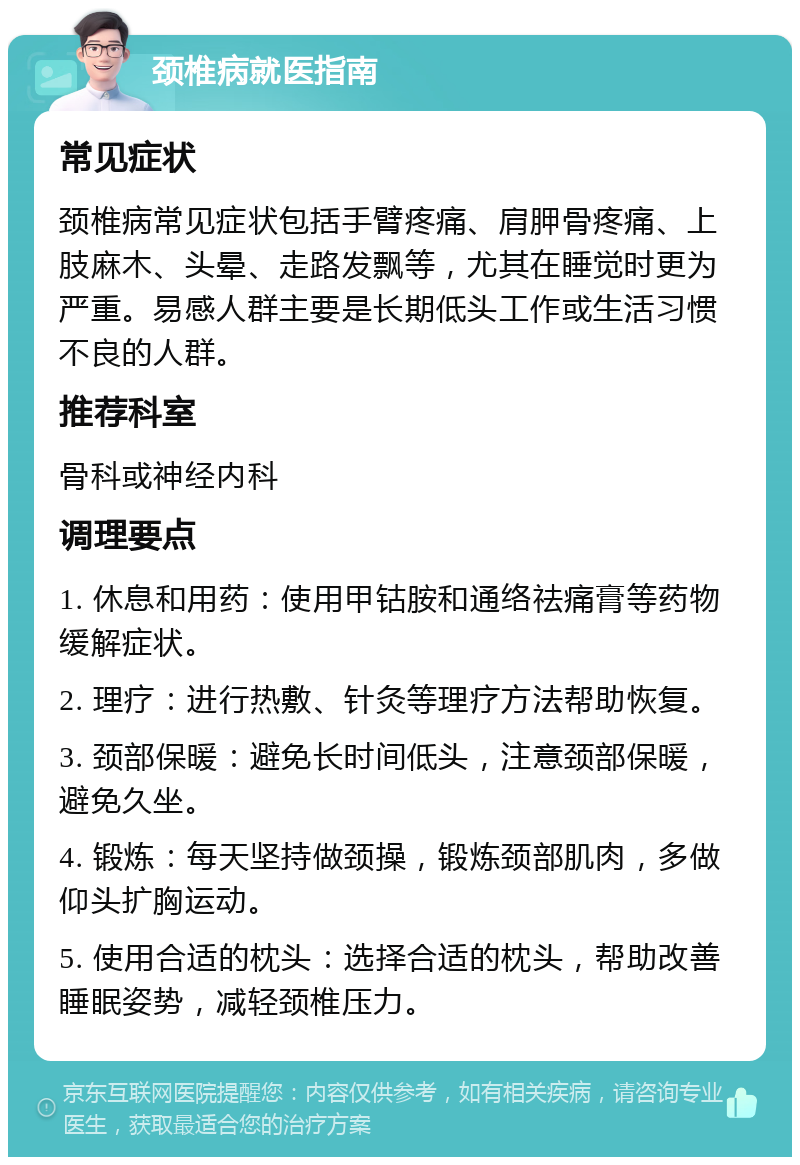 颈椎病就医指南 常见症状 颈椎病常见症状包括手臂疼痛、肩胛骨疼痛、上肢麻木、头晕、走路发飘等，尤其在睡觉时更为严重。易感人群主要是长期低头工作或生活习惯不良的人群。 推荐科室 骨科或神经内科 调理要点 1. 休息和用药：使用甲钴胺和通络祛痛膏等药物缓解症状。 2. 理疗：进行热敷、针灸等理疗方法帮助恢复。 3. 颈部保暖：避免长时间低头，注意颈部保暖，避免久坐。 4. 锻炼：每天坚持做颈操，锻炼颈部肌肉，多做仰头扩胸运动。 5. 使用合适的枕头：选择合适的枕头，帮助改善睡眠姿势，减轻颈椎压力。