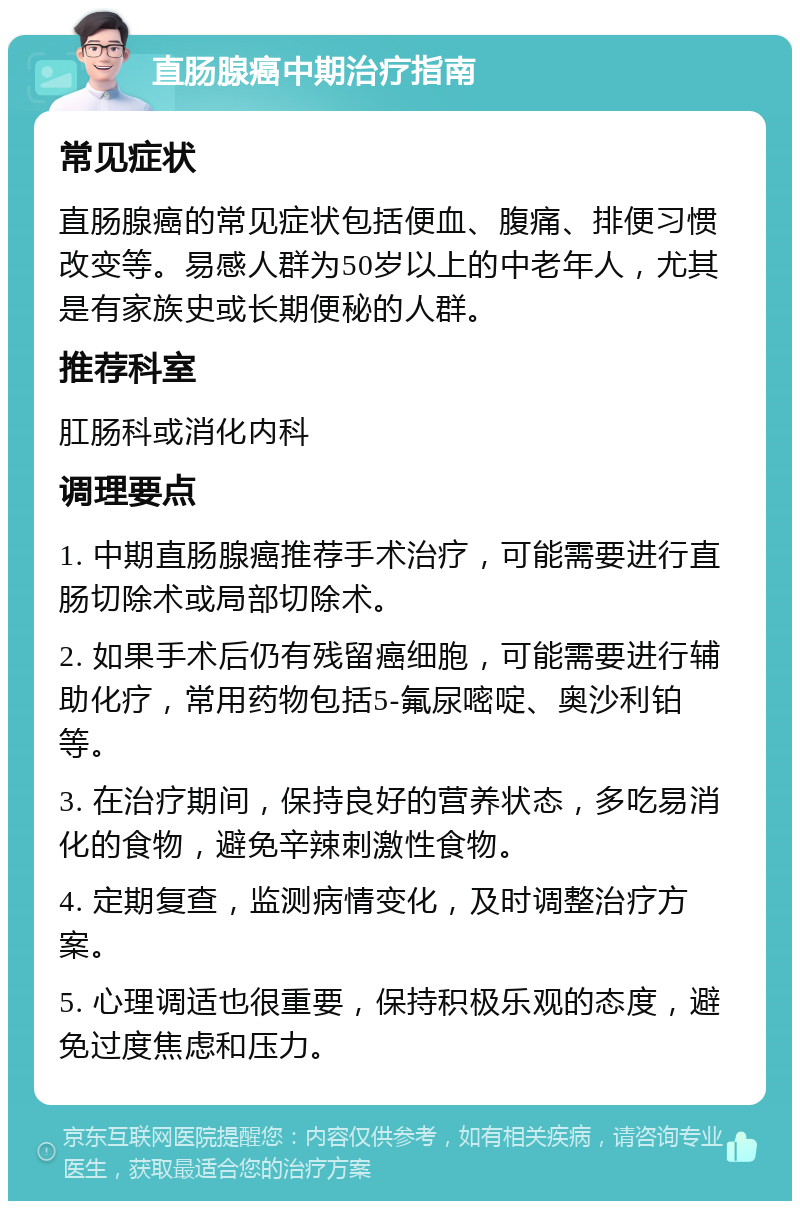 直肠腺癌中期治疗指南 常见症状 直肠腺癌的常见症状包括便血、腹痛、排便习惯改变等。易感人群为50岁以上的中老年人，尤其是有家族史或长期便秘的人群。 推荐科室 肛肠科或消化内科 调理要点 1. 中期直肠腺癌推荐手术治疗，可能需要进行直肠切除术或局部切除术。 2. 如果手术后仍有残留癌细胞，可能需要进行辅助化疗，常用药物包括5-氟尿嘧啶、奥沙利铂等。 3. 在治疗期间，保持良好的营养状态，多吃易消化的食物，避免辛辣刺激性食物。 4. 定期复查，监测病情变化，及时调整治疗方案。 5. 心理调适也很重要，保持积极乐观的态度，避免过度焦虑和压力。