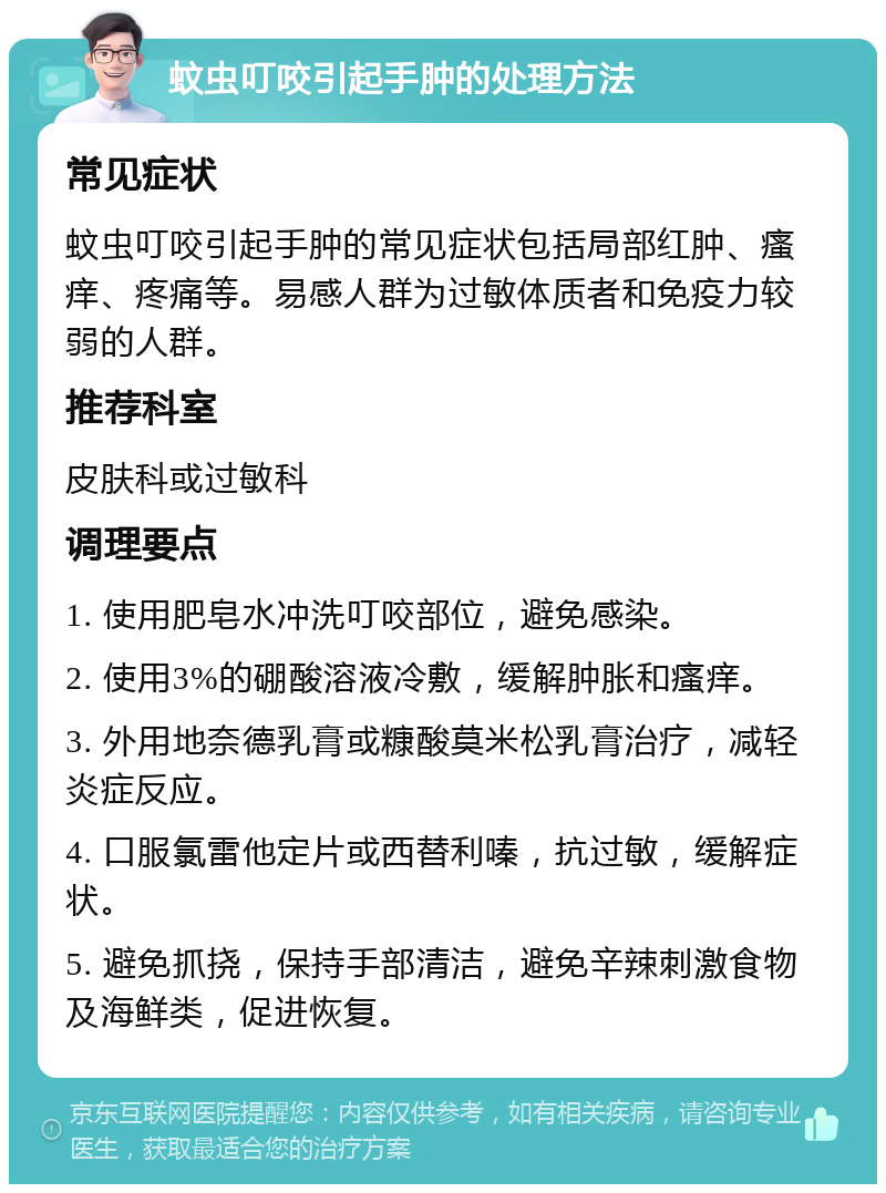 蚊虫叮咬引起手肿的处理方法 常见症状 蚊虫叮咬引起手肿的常见症状包括局部红肿、瘙痒、疼痛等。易感人群为过敏体质者和免疫力较弱的人群。 推荐科室 皮肤科或过敏科 调理要点 1. 使用肥皂水冲洗叮咬部位，避免感染。 2. 使用3%的硼酸溶液冷敷，缓解肿胀和瘙痒。 3. 外用地奈德乳膏或糠酸莫米松乳膏治疗，减轻炎症反应。 4. 口服氯雷他定片或西替利嗪，抗过敏，缓解症状。 5. 避免抓挠，保持手部清洁，避免辛辣刺激食物及海鲜类，促进恢复。