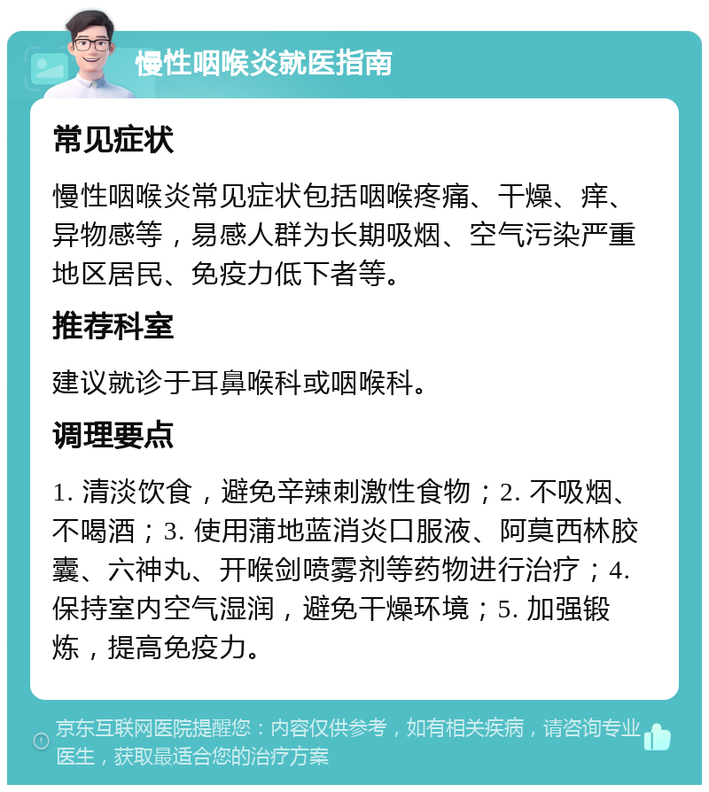 慢性咽喉炎就医指南 常见症状 慢性咽喉炎常见症状包括咽喉疼痛、干燥、痒、异物感等，易感人群为长期吸烟、空气污染严重地区居民、免疫力低下者等。 推荐科室 建议就诊于耳鼻喉科或咽喉科。 调理要点 1. 清淡饮食，避免辛辣刺激性食物；2. 不吸烟、不喝酒；3. 使用蒲地蓝消炎口服液、阿莫西林胶囊、六神丸、开喉剑喷雾剂等药物进行治疗；4. 保持室内空气湿润，避免干燥环境；5. 加强锻炼，提高免疫力。