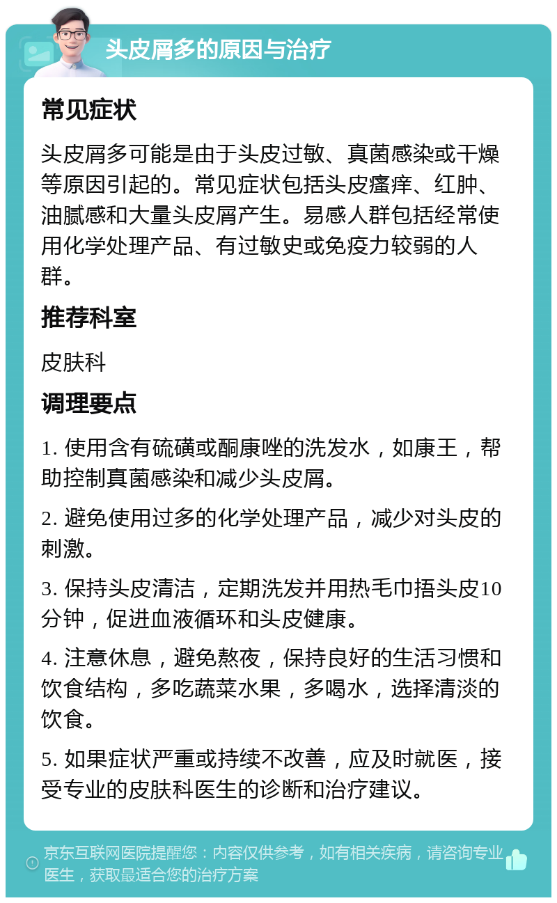 头皮屑多的原因与治疗 常见症状 头皮屑多可能是由于头皮过敏、真菌感染或干燥等原因引起的。常见症状包括头皮瘙痒、红肿、油腻感和大量头皮屑产生。易感人群包括经常使用化学处理产品、有过敏史或免疫力较弱的人群。 推荐科室 皮肤科 调理要点 1. 使用含有硫磺或酮康唑的洗发水，如康王，帮助控制真菌感染和减少头皮屑。 2. 避免使用过多的化学处理产品，减少对头皮的刺激。 3. 保持头皮清洁，定期洗发并用热毛巾捂头皮10分钟，促进血液循环和头皮健康。 4. 注意休息，避免熬夜，保持良好的生活习惯和饮食结构，多吃蔬菜水果，多喝水，选择清淡的饮食。 5. 如果症状严重或持续不改善，应及时就医，接受专业的皮肤科医生的诊断和治疗建议。