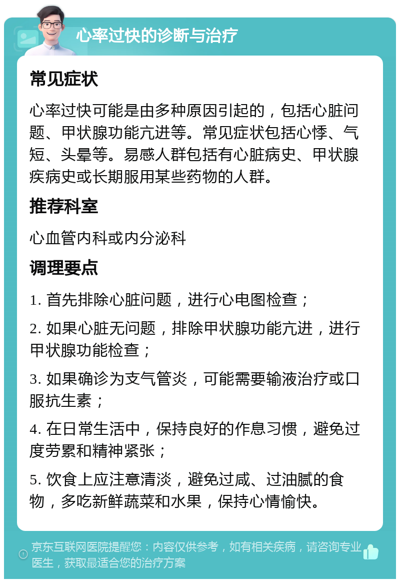 心率过快的诊断与治疗 常见症状 心率过快可能是由多种原因引起的，包括心脏问题、甲状腺功能亢进等。常见症状包括心悸、气短、头晕等。易感人群包括有心脏病史、甲状腺疾病史或长期服用某些药物的人群。 推荐科室 心血管内科或内分泌科 调理要点 1. 首先排除心脏问题，进行心电图检查； 2. 如果心脏无问题，排除甲状腺功能亢进，进行甲状腺功能检查； 3. 如果确诊为支气管炎，可能需要输液治疗或口服抗生素； 4. 在日常生活中，保持良好的作息习惯，避免过度劳累和精神紧张； 5. 饮食上应注意清淡，避免过咸、过油腻的食物，多吃新鲜蔬菜和水果，保持心情愉快。