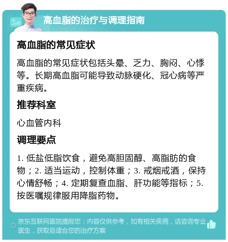 高血脂的治疗与调理指南 高血脂的常见症状 高血脂的常见症状包括头晕、乏力、胸闷、心悸等。长期高血脂可能导致动脉硬化、冠心病等严重疾病。 推荐科室 心血管内科 调理要点 1. 低盐低脂饮食，避免高胆固醇、高脂肪的食物；2. 适当运动，控制体重；3. 戒烟戒酒，保持心情舒畅；4. 定期复查血脂、肝功能等指标；5. 按医嘱规律服用降脂药物。