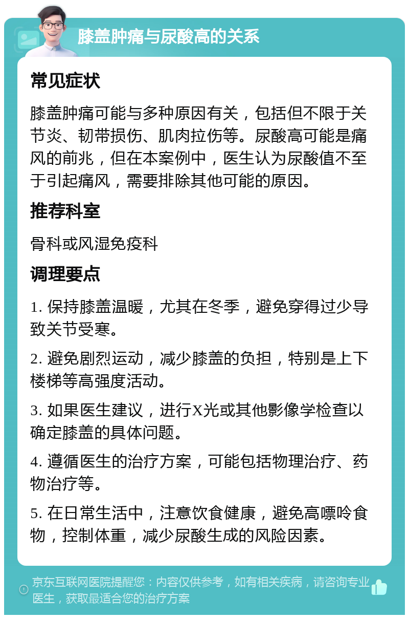 膝盖肿痛与尿酸高的关系 常见症状 膝盖肿痛可能与多种原因有关，包括但不限于关节炎、韧带损伤、肌肉拉伤等。尿酸高可能是痛风的前兆，但在本案例中，医生认为尿酸值不至于引起痛风，需要排除其他可能的原因。 推荐科室 骨科或风湿免疫科 调理要点 1. 保持膝盖温暖，尤其在冬季，避免穿得过少导致关节受寒。 2. 避免剧烈运动，减少膝盖的负担，特别是上下楼梯等高强度活动。 3. 如果医生建议，进行X光或其他影像学检查以确定膝盖的具体问题。 4. 遵循医生的治疗方案，可能包括物理治疗、药物治疗等。 5. 在日常生活中，注意饮食健康，避免高嘌呤食物，控制体重，减少尿酸生成的风险因素。