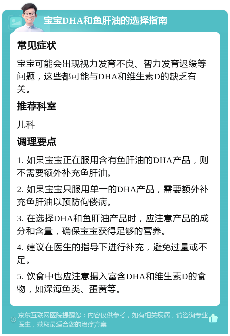 宝宝DHA和鱼肝油的选择指南 常见症状 宝宝可能会出现视力发育不良、智力发育迟缓等问题，这些都可能与DHA和维生素D的缺乏有关。 推荐科室 儿科 调理要点 1. 如果宝宝正在服用含有鱼肝油的DHA产品，则不需要额外补充鱼肝油。 2. 如果宝宝只服用单一的DHA产品，需要额外补充鱼肝油以预防佝偻病。 3. 在选择DHA和鱼肝油产品时，应注意产品的成分和含量，确保宝宝获得足够的营养。 4. 建议在医生的指导下进行补充，避免过量或不足。 5. 饮食中也应注意摄入富含DHA和维生素D的食物，如深海鱼类、蛋黄等。