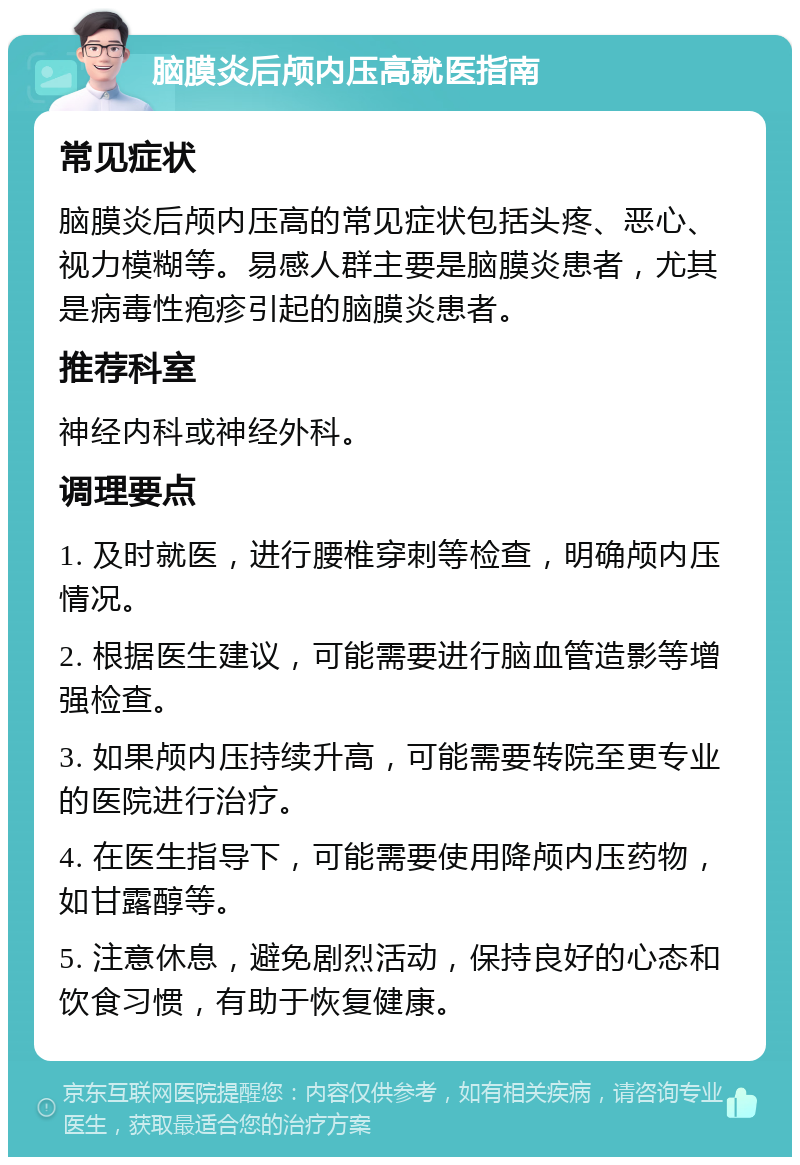 脑膜炎后颅内压高就医指南 常见症状 脑膜炎后颅内压高的常见症状包括头疼、恶心、视力模糊等。易感人群主要是脑膜炎患者，尤其是病毒性疱疹引起的脑膜炎患者。 推荐科室 神经内科或神经外科。 调理要点 1. 及时就医，进行腰椎穿刺等检查，明确颅内压情况。 2. 根据医生建议，可能需要进行脑血管造影等增强检查。 3. 如果颅内压持续升高，可能需要转院至更专业的医院进行治疗。 4. 在医生指导下，可能需要使用降颅内压药物，如甘露醇等。 5. 注意休息，避免剧烈活动，保持良好的心态和饮食习惯，有助于恢复健康。