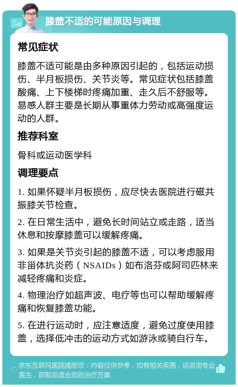 膝盖不适的可能原因与调理 常见症状 膝盖不适可能是由多种原因引起的，包括运动损伤、半月板损伤、关节炎等。常见症状包括膝盖酸痛、上下楼梯时疼痛加重、走久后不舒服等。易感人群主要是长期从事重体力劳动或高强度运动的人群。 推荐科室 骨科或运动医学科 调理要点 1. 如果怀疑半月板损伤，应尽快去医院进行磁共振膝关节检查。 2. 在日常生活中，避免长时间站立或走路，适当休息和按摩膝盖可以缓解疼痛。 3. 如果是关节炎引起的膝盖不适，可以考虑服用非甾体抗炎药（NSAIDs）如布洛芬或阿司匹林来减轻疼痛和炎症。 4. 物理治疗如超声波、电疗等也可以帮助缓解疼痛和恢复膝盖功能。 5. 在进行运动时，应注意适度，避免过度使用膝盖，选择低冲击的运动方式如游泳或骑自行车。