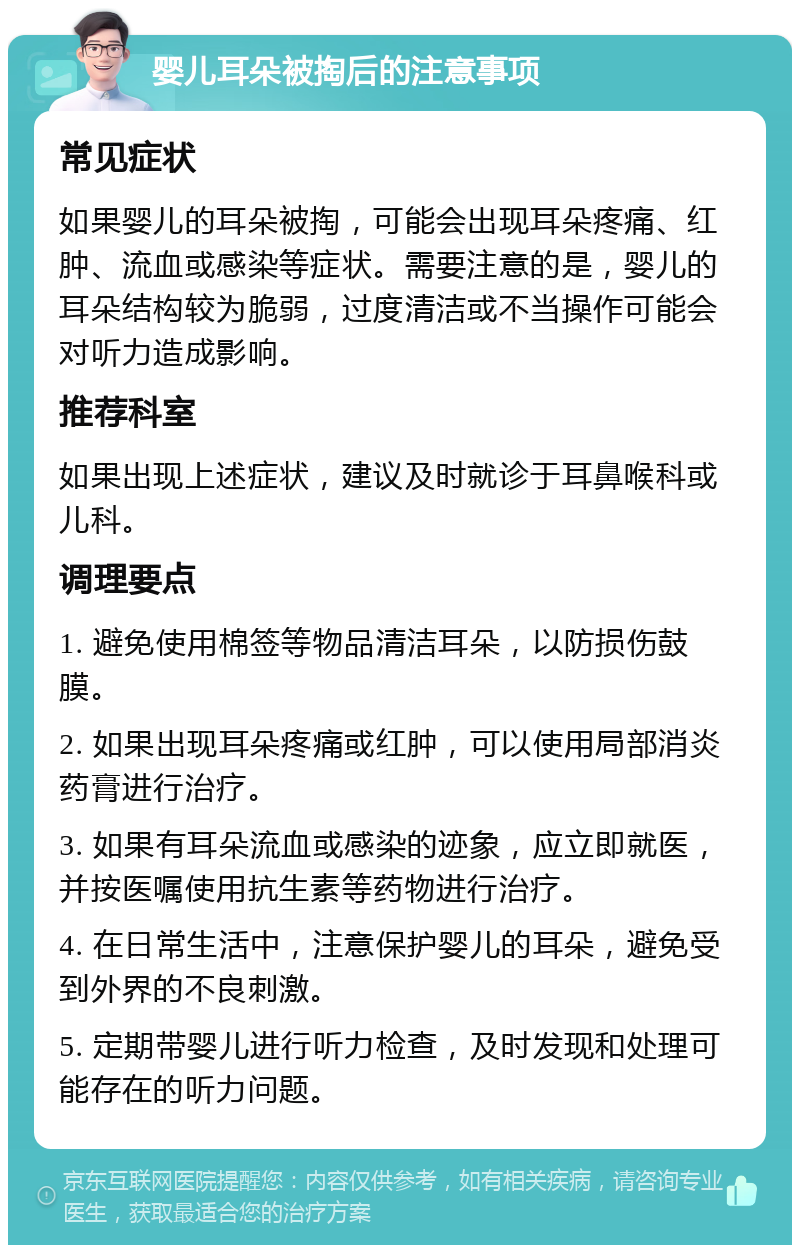 婴儿耳朵被掏后的注意事项 常见症状 如果婴儿的耳朵被掏，可能会出现耳朵疼痛、红肿、流血或感染等症状。需要注意的是，婴儿的耳朵结构较为脆弱，过度清洁或不当操作可能会对听力造成影响。 推荐科室 如果出现上述症状，建议及时就诊于耳鼻喉科或儿科。 调理要点 1. 避免使用棉签等物品清洁耳朵，以防损伤鼓膜。 2. 如果出现耳朵疼痛或红肿，可以使用局部消炎药膏进行治疗。 3. 如果有耳朵流血或感染的迹象，应立即就医，并按医嘱使用抗生素等药物进行治疗。 4. 在日常生活中，注意保护婴儿的耳朵，避免受到外界的不良刺激。 5. 定期带婴儿进行听力检查，及时发现和处理可能存在的听力问题。