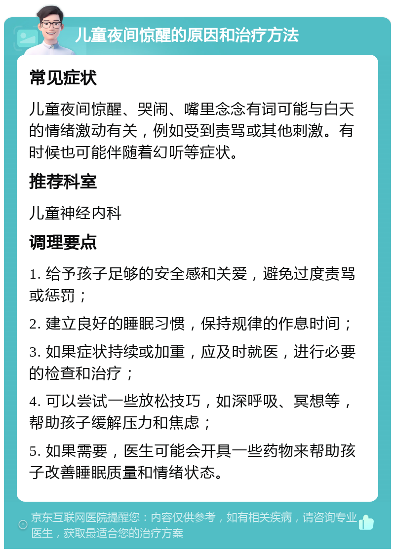 儿童夜间惊醒的原因和治疗方法 常见症状 儿童夜间惊醒、哭闹、嘴里念念有词可能与白天的情绪激动有关，例如受到责骂或其他刺激。有时候也可能伴随着幻听等症状。 推荐科室 儿童神经内科 调理要点 1. 给予孩子足够的安全感和关爱，避免过度责骂或惩罚； 2. 建立良好的睡眠习惯，保持规律的作息时间； 3. 如果症状持续或加重，应及时就医，进行必要的检查和治疗； 4. 可以尝试一些放松技巧，如深呼吸、冥想等，帮助孩子缓解压力和焦虑； 5. 如果需要，医生可能会开具一些药物来帮助孩子改善睡眠质量和情绪状态。