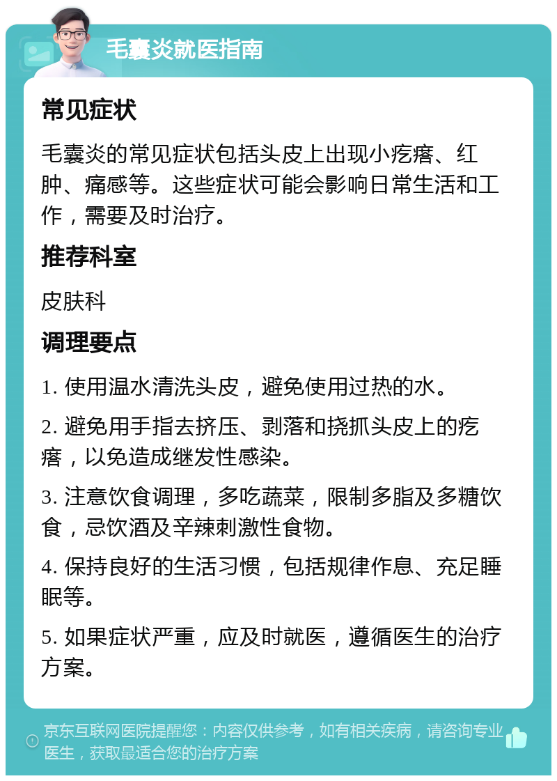 毛囊炎就医指南 常见症状 毛囊炎的常见症状包括头皮上出现小疙瘩、红肿、痛感等。这些症状可能会影响日常生活和工作，需要及时治疗。 推荐科室 皮肤科 调理要点 1. 使用温水清洗头皮，避免使用过热的水。 2. 避免用手指去挤压、剥落和挠抓头皮上的疙瘩，以免造成继发性感染。 3. 注意饮食调理，多吃蔬菜，限制多脂及多糖饮食，忌饮酒及辛辣刺激性食物。 4. 保持良好的生活习惯，包括规律作息、充足睡眠等。 5. 如果症状严重，应及时就医，遵循医生的治疗方案。