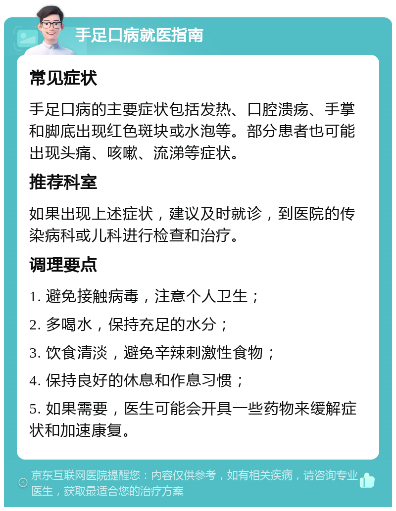 手足口病就医指南 常见症状 手足口病的主要症状包括发热、口腔溃疡、手掌和脚底出现红色斑块或水泡等。部分患者也可能出现头痛、咳嗽、流涕等症状。 推荐科室 如果出现上述症状，建议及时就诊，到医院的传染病科或儿科进行检查和治疗。 调理要点 1. 避免接触病毒，注意个人卫生； 2. 多喝水，保持充足的水分； 3. 饮食清淡，避免辛辣刺激性食物； 4. 保持良好的休息和作息习惯； 5. 如果需要，医生可能会开具一些药物来缓解症状和加速康复。