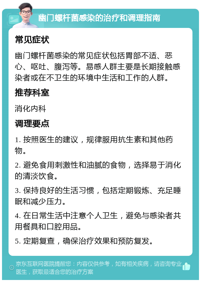 幽门螺杆菌感染的治疗和调理指南 常见症状 幽门螺杆菌感染的常见症状包括胃部不适、恶心、呕吐、腹泻等。易感人群主要是长期接触感染者或在不卫生的环境中生活和工作的人群。 推荐科室 消化内科 调理要点 1. 按照医生的建议，规律服用抗生素和其他药物。 2. 避免食用刺激性和油腻的食物，选择易于消化的清淡饮食。 3. 保持良好的生活习惯，包括定期锻炼、充足睡眠和减少压力。 4. 在日常生活中注意个人卫生，避免与感染者共用餐具和口腔用品。 5. 定期复查，确保治疗效果和预防复发。