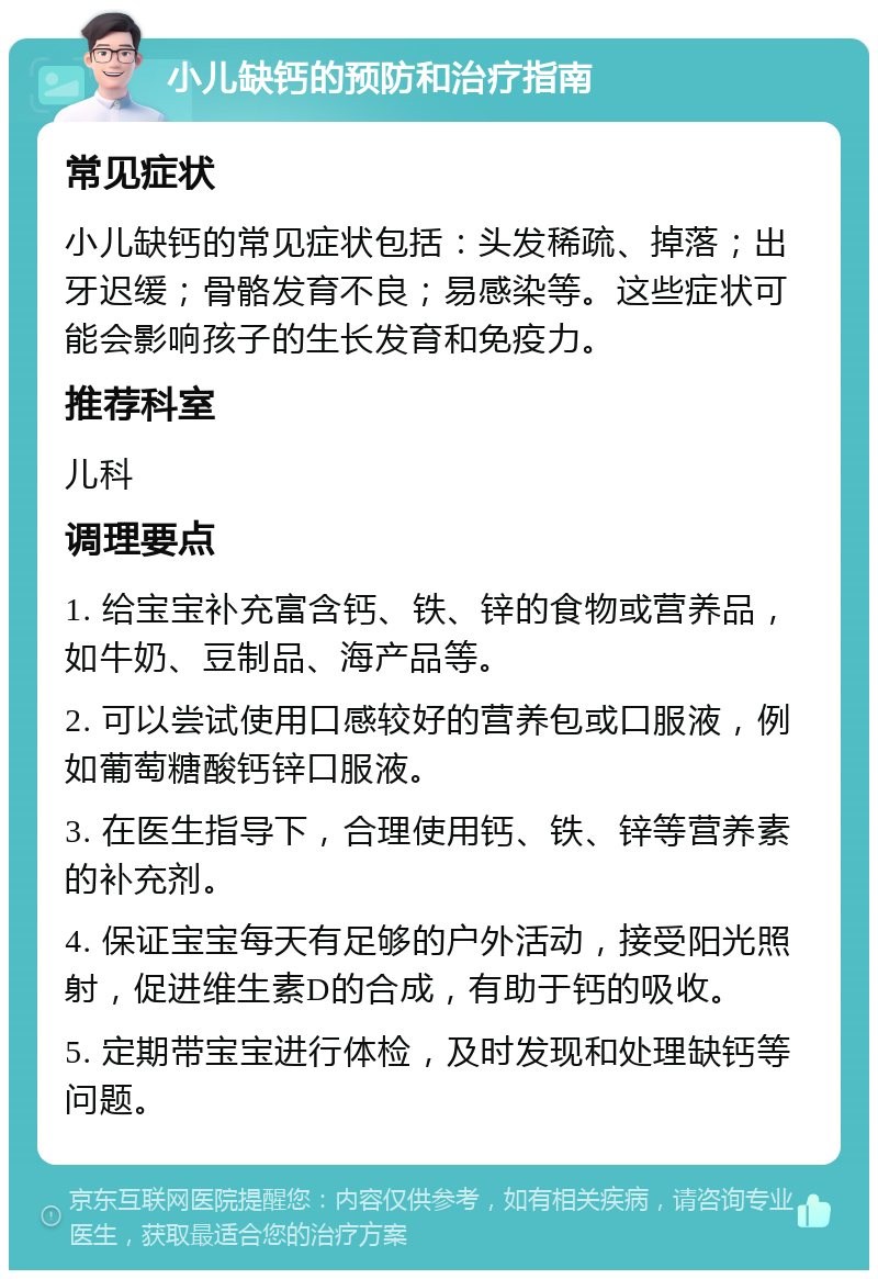 小儿缺钙的预防和治疗指南 常见症状 小儿缺钙的常见症状包括：头发稀疏、掉落；出牙迟缓；骨骼发育不良；易感染等。这些症状可能会影响孩子的生长发育和免疫力。 推荐科室 儿科 调理要点 1. 给宝宝补充富含钙、铁、锌的食物或营养品，如牛奶、豆制品、海产品等。 2. 可以尝试使用口感较好的营养包或口服液，例如葡萄糖酸钙锌口服液。 3. 在医生指导下，合理使用钙、铁、锌等营养素的补充剂。 4. 保证宝宝每天有足够的户外活动，接受阳光照射，促进维生素D的合成，有助于钙的吸收。 5. 定期带宝宝进行体检，及时发现和处理缺钙等问题。