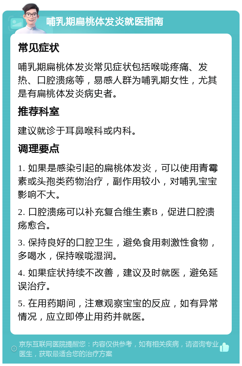 哺乳期扁桃体发炎就医指南 常见症状 哺乳期扁桃体发炎常见症状包括喉咙疼痛、发热、口腔溃疡等，易感人群为哺乳期女性，尤其是有扁桃体发炎病史者。 推荐科室 建议就诊于耳鼻喉科或内科。 调理要点 1. 如果是感染引起的扁桃体发炎，可以使用青霉素或头孢类药物治疗，副作用较小，对哺乳宝宝影响不大。 2. 口腔溃疡可以补充复合维生素B，促进口腔溃疡愈合。 3. 保持良好的口腔卫生，避免食用刺激性食物，多喝水，保持喉咙湿润。 4. 如果症状持续不改善，建议及时就医，避免延误治疗。 5. 在用药期间，注意观察宝宝的反应，如有异常情况，应立即停止用药并就医。