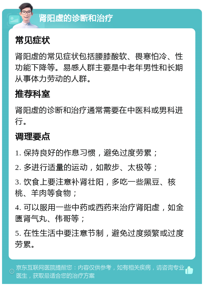 肾阳虚的诊断和治疗 常见症状 肾阳虚的常见症状包括腰膝酸软、畏寒怕冷、性功能下降等。易感人群主要是中老年男性和长期从事体力劳动的人群。 推荐科室 肾阳虚的诊断和治疗通常需要在中医科或男科进行。 调理要点 1. 保持良好的作息习惯，避免过度劳累； 2. 多进行适量的运动，如散步、太极等； 3. 饮食上要注意补肾壮阳，多吃一些黑豆、核桃、羊肉等食物； 4. 可以服用一些中药或西药来治疗肾阳虚，如金匮肾气丸、伟哥等； 5. 在性生活中要注意节制，避免过度频繁或过度劳累。