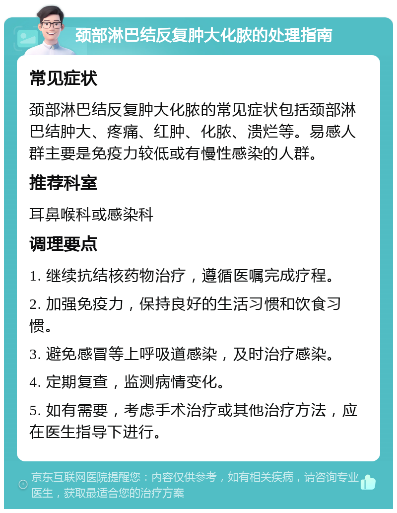 颈部淋巴结反复肿大化脓的处理指南 常见症状 颈部淋巴结反复肿大化脓的常见症状包括颈部淋巴结肿大、疼痛、红肿、化脓、溃烂等。易感人群主要是免疫力较低或有慢性感染的人群。 推荐科室 耳鼻喉科或感染科 调理要点 1. 继续抗结核药物治疗，遵循医嘱完成疗程。 2. 加强免疫力，保持良好的生活习惯和饮食习惯。 3. 避免感冒等上呼吸道感染，及时治疗感染。 4. 定期复查，监测病情变化。 5. 如有需要，考虑手术治疗或其他治疗方法，应在医生指导下进行。