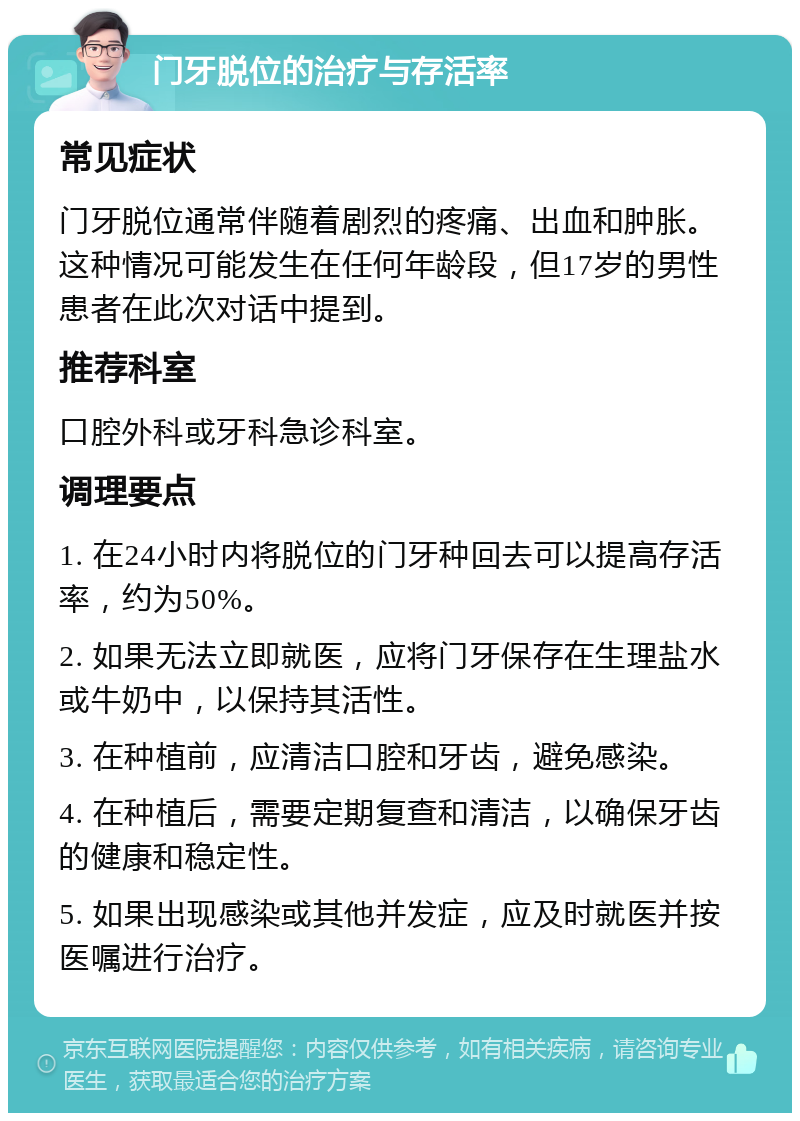 门牙脱位的治疗与存活率 常见症状 门牙脱位通常伴随着剧烈的疼痛、出血和肿胀。这种情况可能发生在任何年龄段，但17岁的男性患者在此次对话中提到。 推荐科室 口腔外科或牙科急诊科室。 调理要点 1. 在24小时内将脱位的门牙种回去可以提高存活率，约为50%。 2. 如果无法立即就医，应将门牙保存在生理盐水或牛奶中，以保持其活性。 3. 在种植前，应清洁口腔和牙齿，避免感染。 4. 在种植后，需要定期复查和清洁，以确保牙齿的健康和稳定性。 5. 如果出现感染或其他并发症，应及时就医并按医嘱进行治疗。