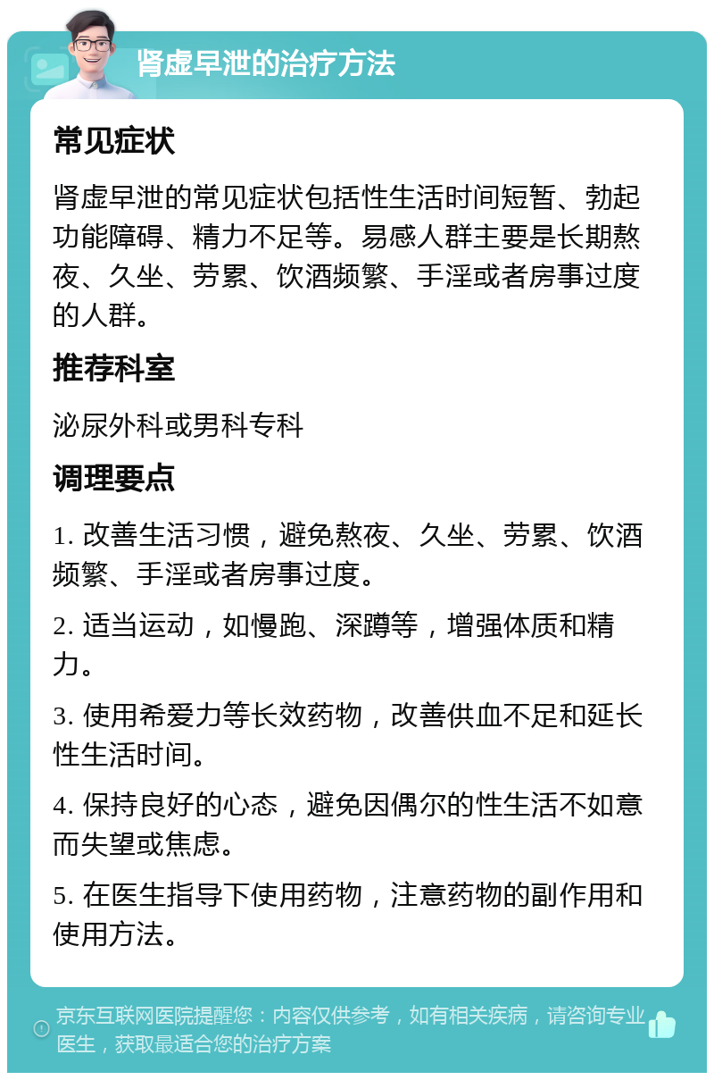 肾虚早泄的治疗方法 常见症状 肾虚早泄的常见症状包括性生活时间短暂、勃起功能障碍、精力不足等。易感人群主要是长期熬夜、久坐、劳累、饮酒频繁、手淫或者房事过度的人群。 推荐科室 泌尿外科或男科专科 调理要点 1. 改善生活习惯，避免熬夜、久坐、劳累、饮酒频繁、手淫或者房事过度。 2. 适当运动，如慢跑、深蹲等，增强体质和精力。 3. 使用希爱力等长效药物，改善供血不足和延长性生活时间。 4. 保持良好的心态，避免因偶尔的性生活不如意而失望或焦虑。 5. 在医生指导下使用药物，注意药物的副作用和使用方法。